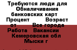 Требуются люди для Обналичивания банковских карт  › Процент ­ 25 › Возраст от ­ 18 - Все города Работа » Вакансии   . Кемеровская обл.,Мыски г.